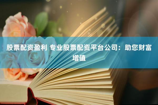 股票配资盈利 专业股票配资平台公司：助您财富增值