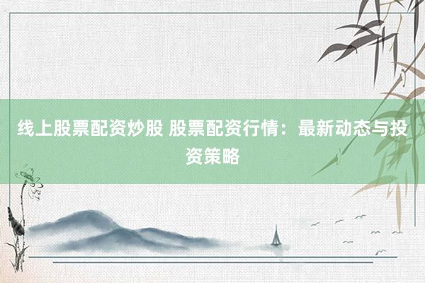 线上股票配资炒股 股票配资行情：最新动态与投资策略