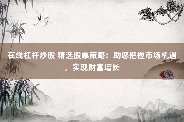 在线杠杆炒股 精选股票策略：助您把握市场机遇，实现财富增长