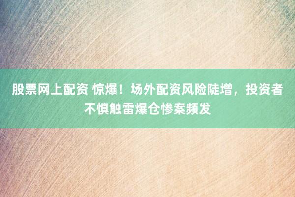 股票网上配资 惊爆！场外配资风险陡增，投资者不慎触雷爆仓惨案频发