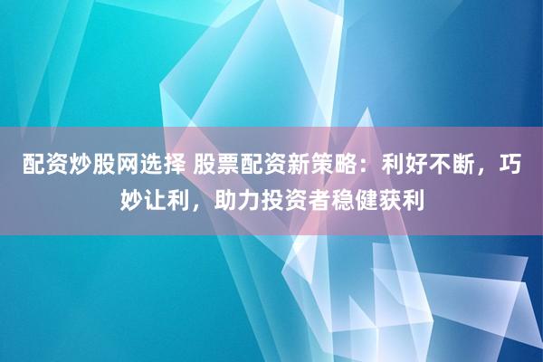 配资炒股网选择 股票配资新策略：利好不断，巧妙让利，助力投资者稳健获利