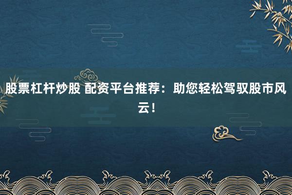 股票杠杆炒股 配资平台推荐：助您轻松驾驭股市风云！