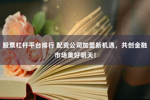 股票杠杆平台排行 配资公司加盟新机遇，共创金融市场美好明天！