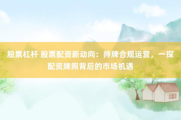 股票杠杆 股票配资新动向：持牌合规运营，一探配资牌照背后的市场机遇