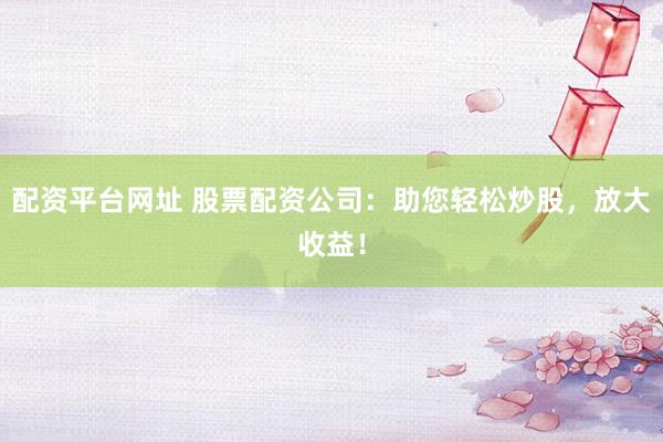 配资平台网址 股票配资公司：助您轻松炒股，放大收益！