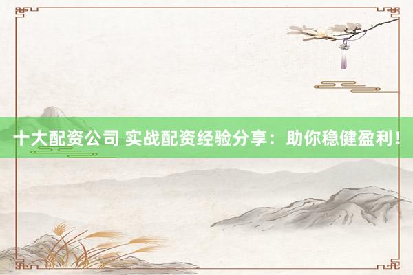 十大配资公司 实战配资经验分享：助你稳健盈利！