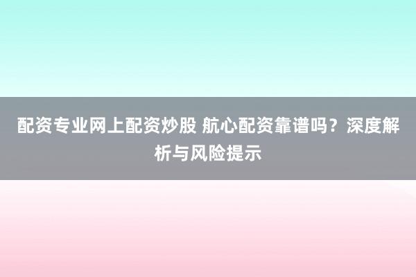 配资专业网上配资炒股 航心配资靠谱吗？深度解析与风险提示