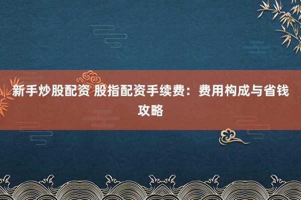 新手炒股配资 股指配资手续费：费用构成与省钱攻略
