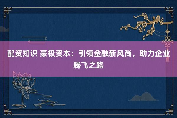 配资知识 豪极资本：引领金融新风尚，助力企业腾飞之路