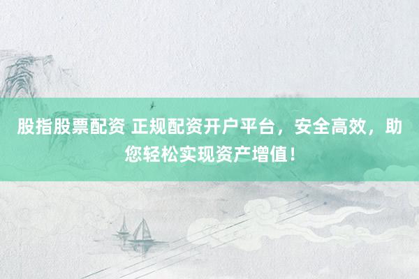 股指股票配资 正规配资开户平台，安全高效，助您轻松实现资产增值！