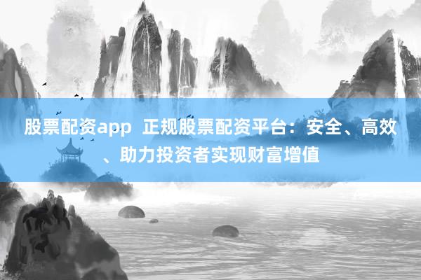 股票配资app  正规股票配资平台：安全、高效、助力投资者实现财富增值