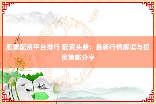 股票配资平台排行 配资头条：最新行情解读与投资策略分享