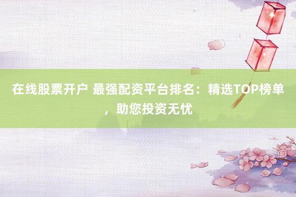 在线股票开户 最强配资平台排名：精选TOP榜单，助您投资无忧