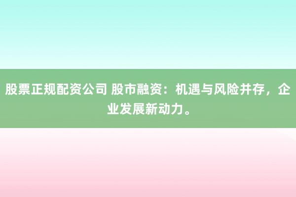 股票正规配资公司 股市融资：机遇与风险并存，企业发展新动力。