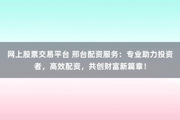 网上股票交易平台 邢台配资服务：专业助力投资者，高效配资，共创财富新篇章！