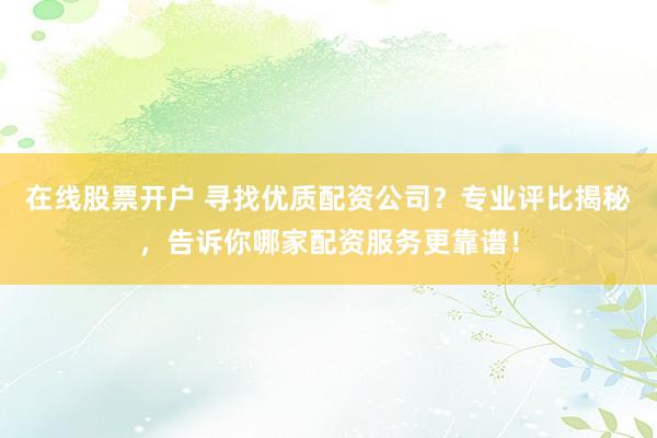 在线股票开户 寻找优质配资公司？专业评比揭秘，告诉你哪家配资服务更靠谱！