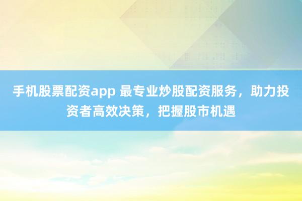 手机股票配资app 最专业炒股配资服务，助力投资者高效决策，把握股市机遇