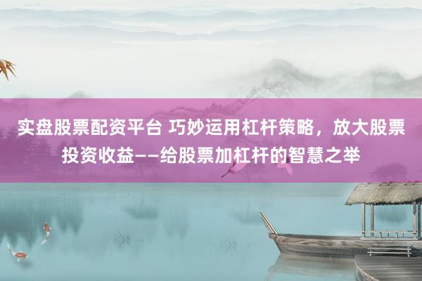 实盘股票配资平台 巧妙运用杠杆策略，放大股票投资收益——给股票加杠杆的智慧之举