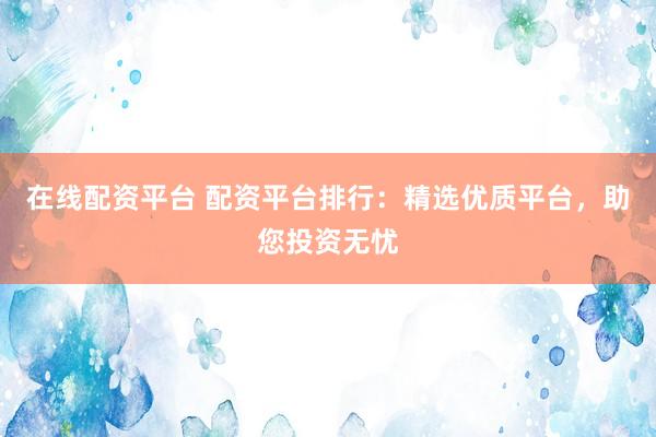 在线配资平台 配资平台排行：精选优质平台，助您投资无忧