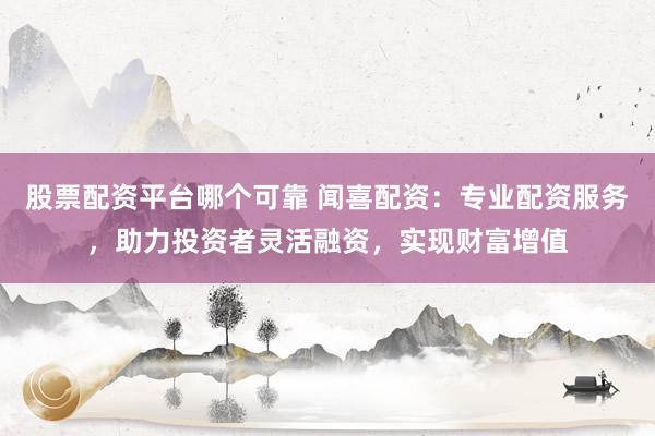 股票配资平台哪个可靠 闻喜配资：专业配资服务，助力投资者灵活融资，实现财富增值