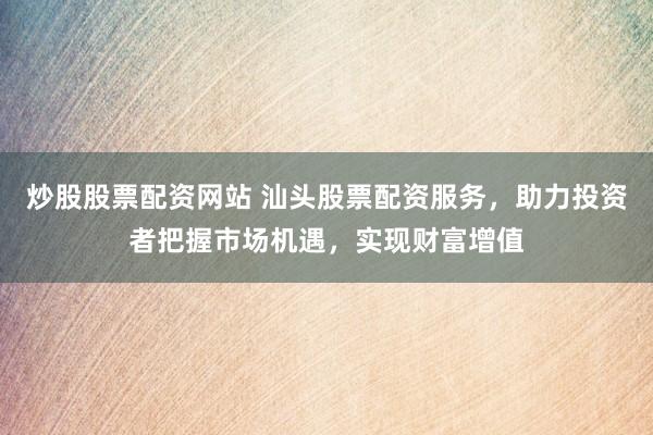 炒股股票配资网站 汕头股票配资服务，助力投资者把握市场机遇，实现财富增值