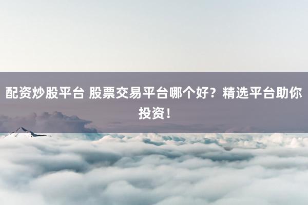 配资炒股平台 股票交易平台哪个好？精选平台助你投资！