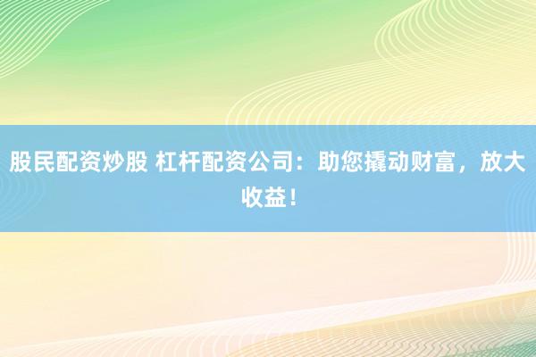 股民配资炒股 杠杆配资公司：助您撬动财富，放大收益！
