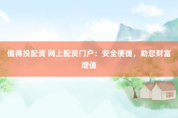 值得投配资 网上配资门户：安全便捷，助您财富增值