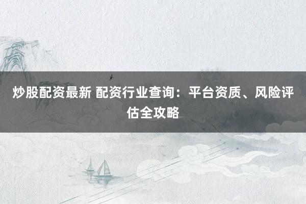 炒股配资最新 配资行业查询：平台资质、风险评估全攻略