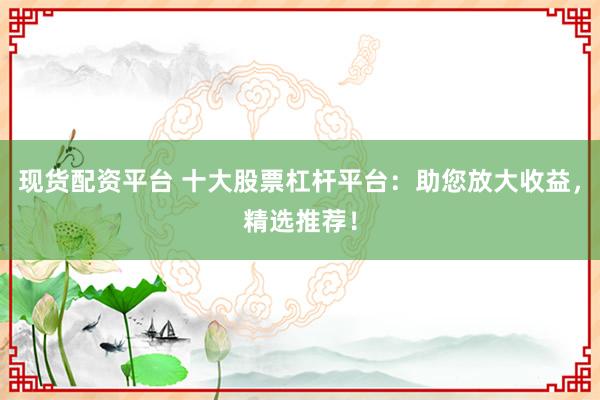 现货配资平台 十大股票杠杆平台：助您放大收益，精选推荐！