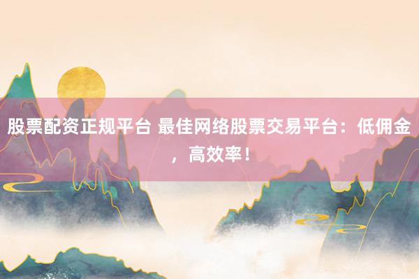 股票配资正规平台 最佳网络股票交易平台：低佣金，高效率！