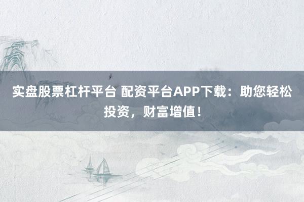 实盘股票杠杆平台 配资平台APP下载：助您轻松投资，财富增值！