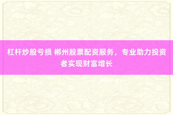 杠杆炒股亏损 郴州股票配资服务，专业助力投资者实现财富增长