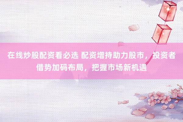 在线炒股配资看必选 配资增持助力股市，投资者借势加码布局，把握市场新机遇