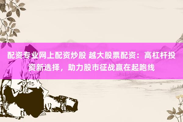 配资专业网上配资炒股 越大股票配资：高杠杆投资新选择，助力股市征战赢在起跑线