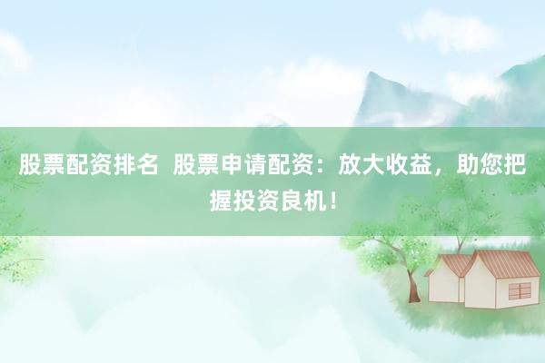 股票配资排名  股票申请配资：放大收益，助您把握投资良机！