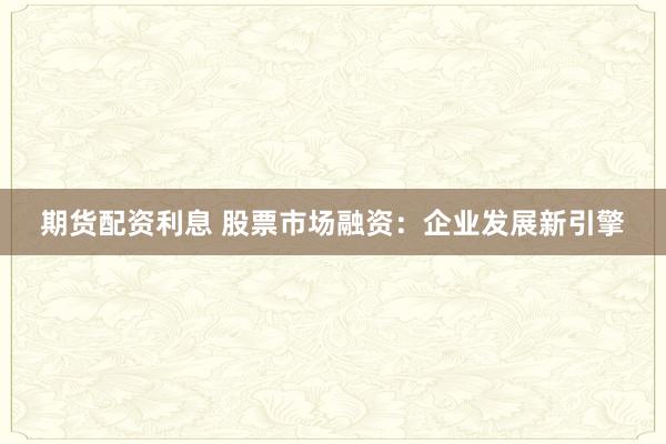 期货配资利息 股票市场融资：企业发展新引擎