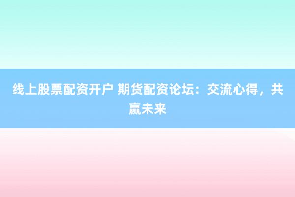 线上股票配资开户 期货配资论坛：交流心得，共赢未来