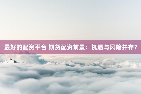 最好的配资平台 期货配资前景：机遇与风险并存？