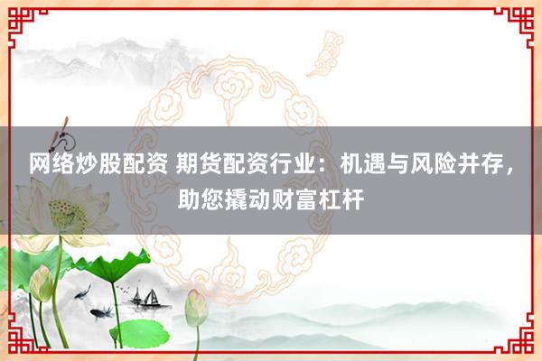 网络炒股配资 期货配资行业：机遇与风险并存，助您撬动财富杠杆