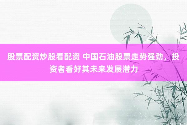 股票配资炒股看配资 中国石油股票走势强劲，投资者看好其未来发展潜力