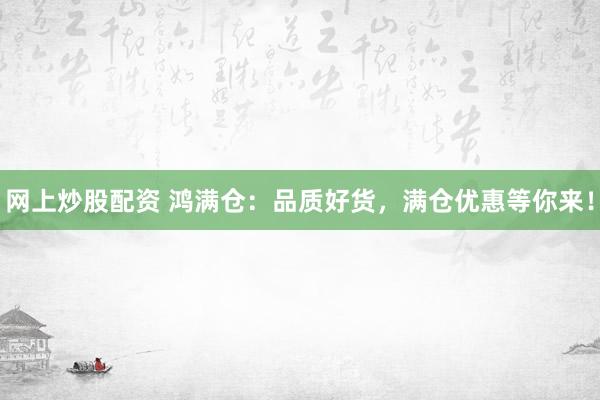 网上炒股配资 鸿满仓：品质好货，满仓优惠等你来！