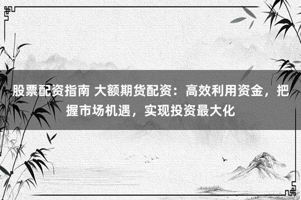 股票配资指南 大额期货配资：高效利用资金，把握市场机遇，实现投资最大化