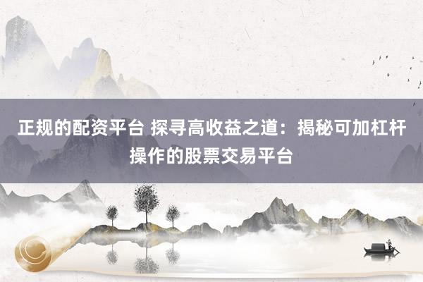 正规的配资平台 探寻高收益之道：揭秘可加杠杆操作的股票交易平台
