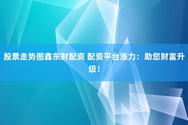 股票走势图鑫东财配资 配资平台涨力：助您财富升级！