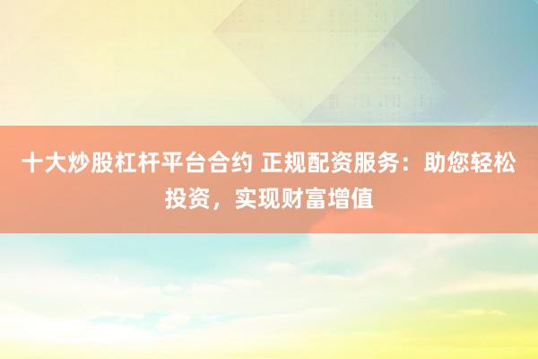 十大炒股杠杆平台合约 正规配资服务：助您轻松投资，实现财富增值