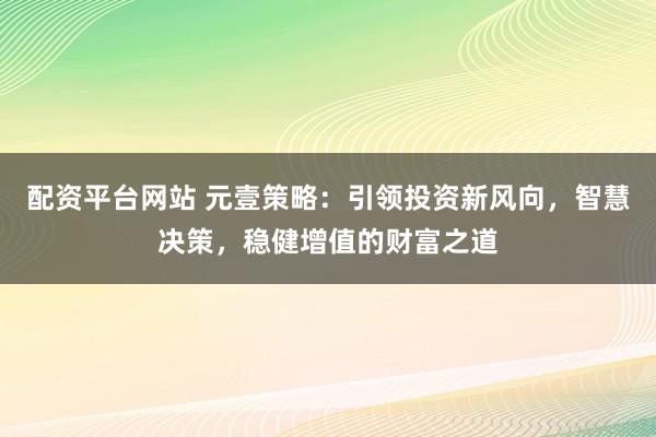 配资平台网站 元壹策略：引领投资新风向，智慧决策，稳健增值的财富之道