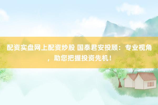配资实盘网上配资炒股 国泰君安投顾：专业视角，助您把握投资先机！