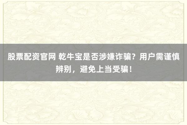 股票配资官网 乾牛宝是否涉嫌诈骗？用户需谨慎辨别，避免上当受骗！