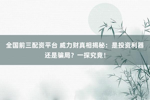 全国前三配资平台 威力财真相揭秘：是投资利器还是骗局？一探究竟！